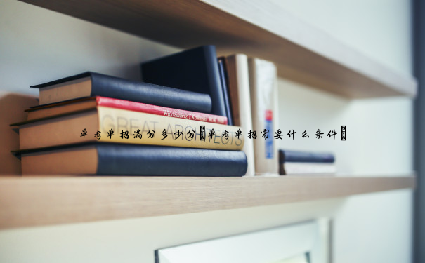 单考单招满分多少分(单考单招需要什么条件) 单考单招满分多少分(单考单招需要什么条件)