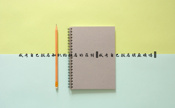 成考自己报名和机构报名的区别(成考自己报名很麻烦吗) 成考自己报名和机构报名的区别(成考自己报名很麻烦吗)