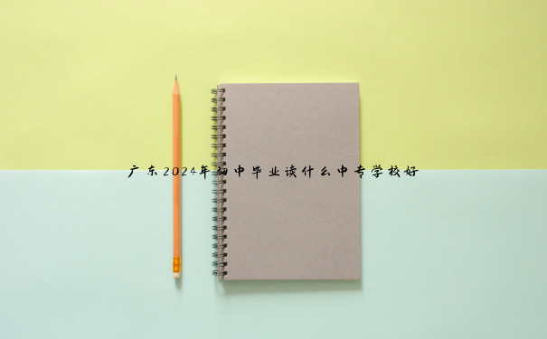 广东2024年初中毕业读什么中专学校好 广东2024年初中毕业读什么中专学校好