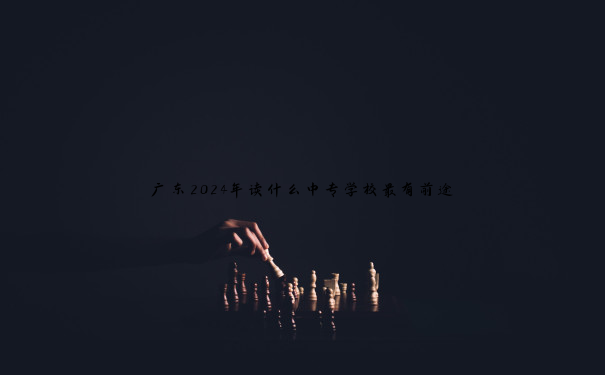 广东2024年读什么中专学校最有前途 广东2024年读什么中专学校最有前途