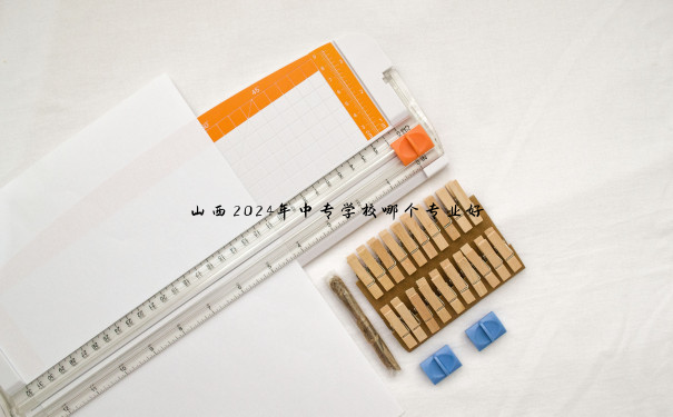 山西2024年中专学校哪个专业好 山西2024年中专学校哪个专业好