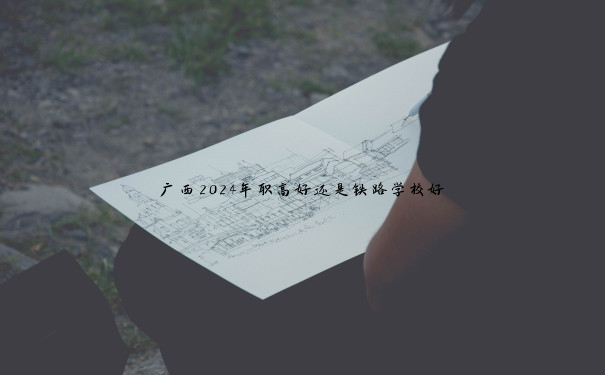 广西2024年职高好还是铁路学校好 广西2024年职高好还是铁路学校好