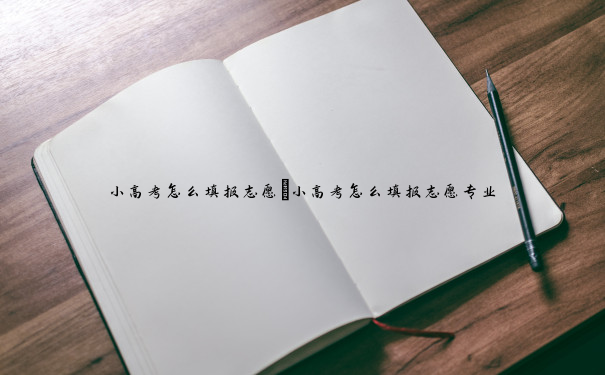 小高考怎么填报志愿 小高考怎么填报志愿专业 小高考怎么填报志愿 小高考怎么填报志愿专业