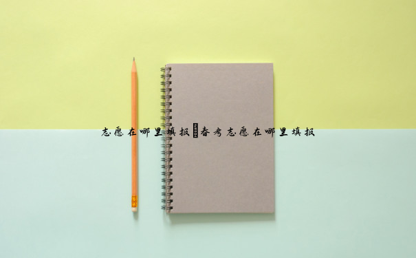 志愿在哪里填报 春考志愿在哪里填报 志愿在哪里填报 春考志愿在哪里填报