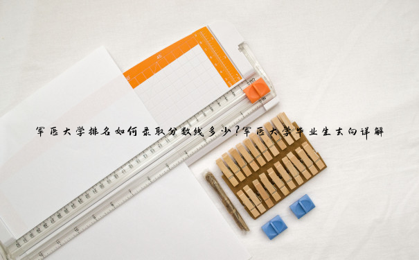 军医大学排名如何录取分数线多少？军医大学毕业生去向详解