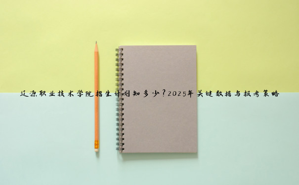辽源职业技术学院招生计划知多少？2025年关键数据与报考策略揭秘