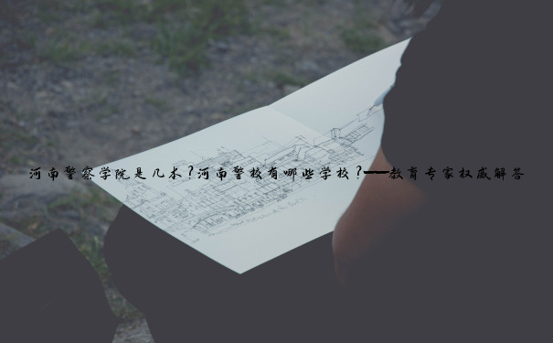 河南警察学院是几本？河南警校有哪些学校？——教育专家权威解答