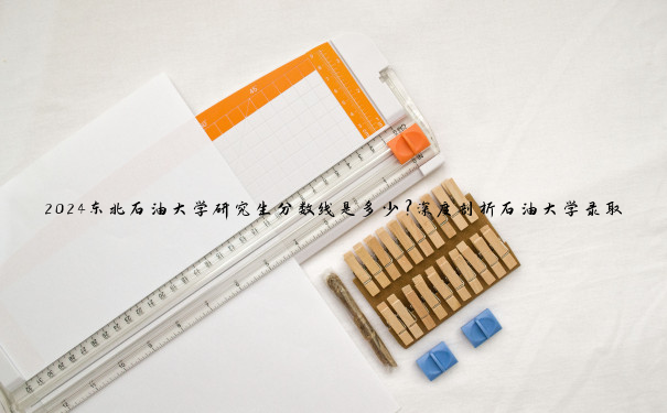 2024东北石油大学研究生分数线是多少？深度剖析石油大学录取门槛与趋势