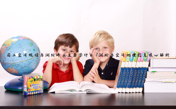 国土空间规划与测绘专业主要学什么？测绘与空间地理信息核心解析