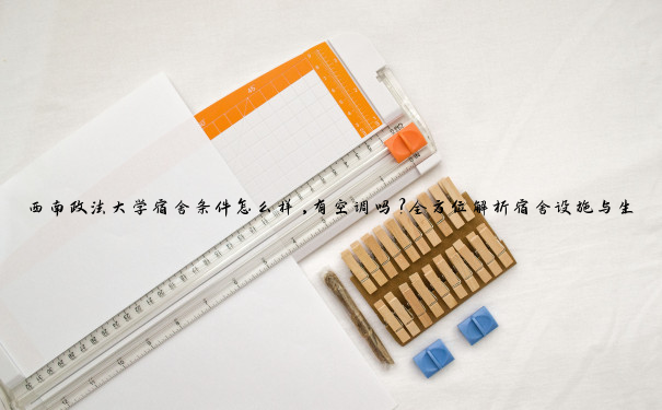 西南政法大学宿舍条件怎么样,有空调吗？全方位解析宿舍设施与生活体验