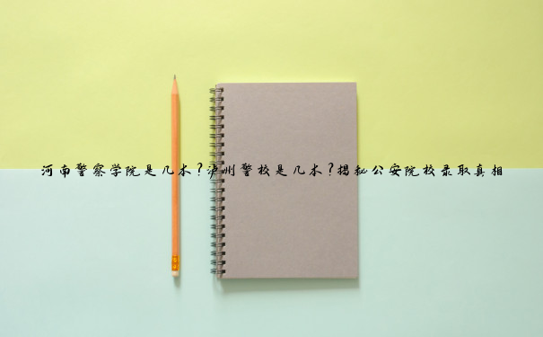河南警察学院是几本？泸州警校是几本？揭秘公安院校录取真相