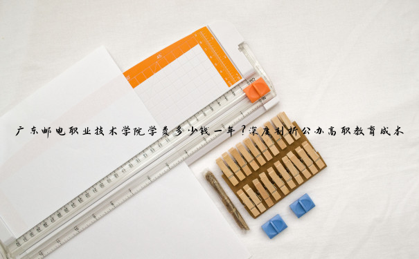 广东邮电职业技术学院学费多少钱一年？深度剖析公办高职教育成本